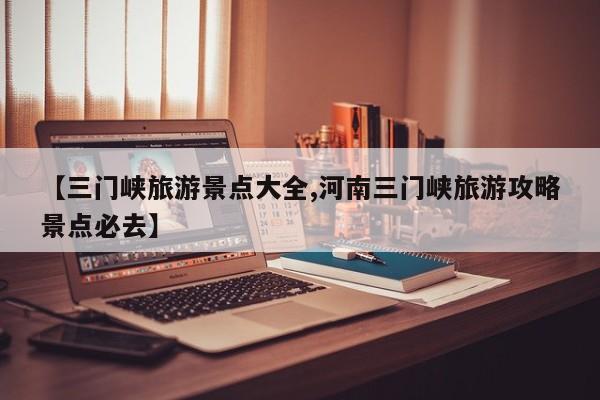 【三门峡旅游景点大全,河南三门峡旅游攻略景点必去】