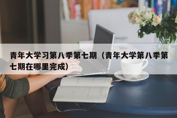 青年大学习第八季第七期(青年大学第八季第七期在哪里完成)