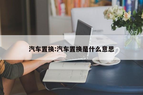 汽车置换:汽车置换是什么意思