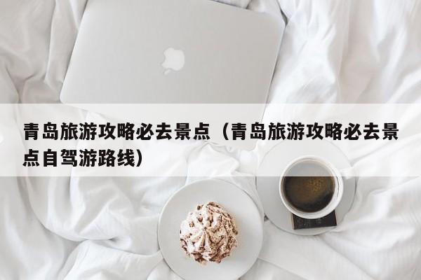 青岛旅游攻略必去景点(青岛旅游攻略必去景点自驾游路线)