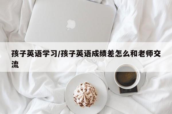 孩子英语学习/孩子英语成绩差怎么和老师交流