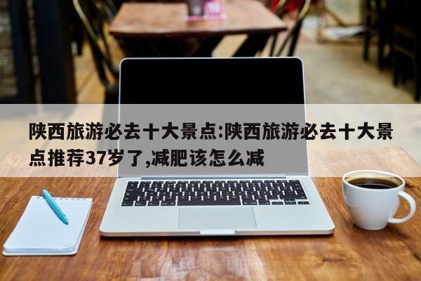 陕西旅游必去十大景点:陕西旅游必去十大景点推荐37岁了,减肥该怎么减