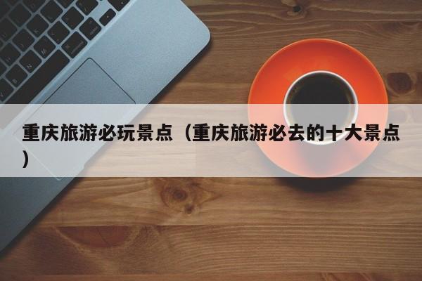 重庆旅游必玩景点(重庆旅游必去的十大景点)