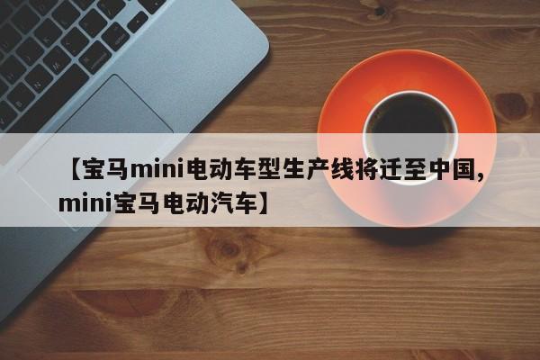 【宝马mini电动车型生产线将迁至中国,mini宝马电动汽车】
