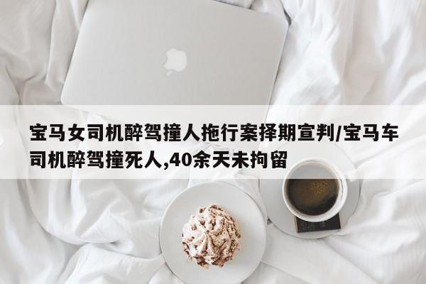 宝马女司机醉驾撞人拖行案择期宣判/宝马车司机醉驾撞死人,40余天未拘留