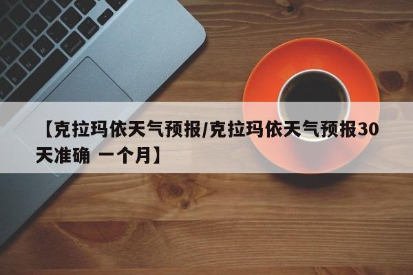 【克拉玛依天气预报/克拉玛依天气预报30天准确 一个月】
