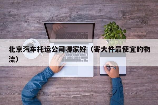 北京汽车托运公司哪家好(寄大件最便宜的物流)