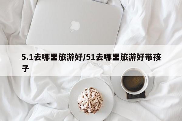 5.1去哪里旅游好/51去哪里旅游好带孩子