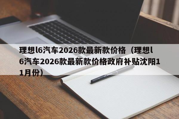 理想l6汽车2026款最新款价格(理想l6汽车2026款最新款价格政府补贴沈阳11月份)