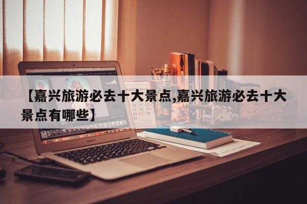 【嘉兴旅游必去十大景点,嘉兴旅游必去十大景点有哪些】