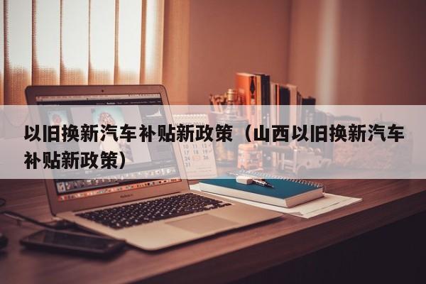 以旧换新汽车补贴新政策(山西以旧换新汽车补贴新政策)