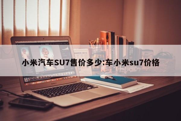 小米汽车SU7售价多少:车小米su7价格