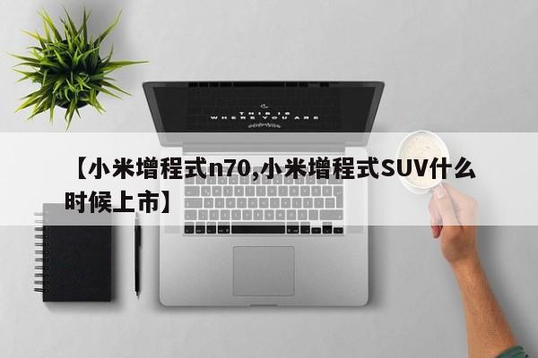 【小米增程式n70,小米增程式SUV什么时候上市】