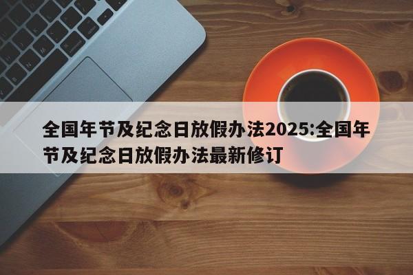 全国年节及纪念日放假办法2025:全国年节及纪念日放假办法最新修订