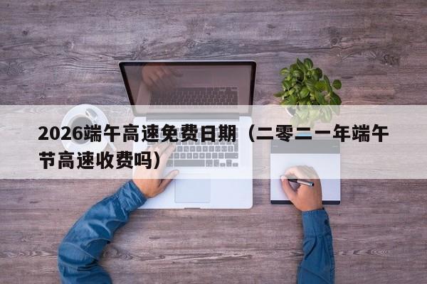 2026端午高速免费日期(二零二一年端午节高速收费吗)