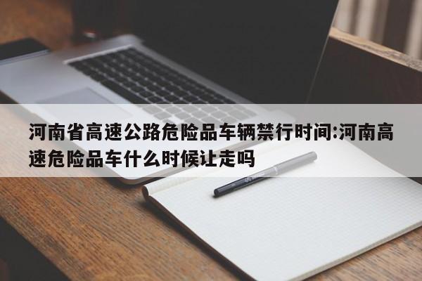 河南省高速公路危险品车辆禁行时间:河南高速危险品车什么时候让走吗