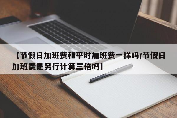 【节假日加班费和平时加班费一样吗/节假日加班费是另行计算三倍吗】