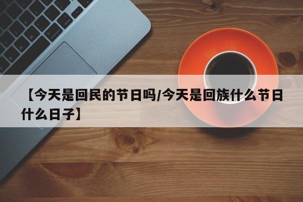 【今天是回民的节日吗/今天是回族什么节日什么日子】
