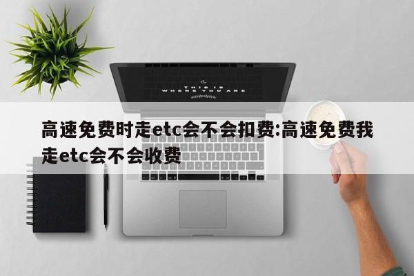 高速免费时走etc会不会扣费:高速免费我走etc会不会收费