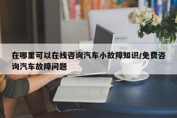 在哪里可以在线咨询汽车小故障知识/免费咨询汽车故障问题
