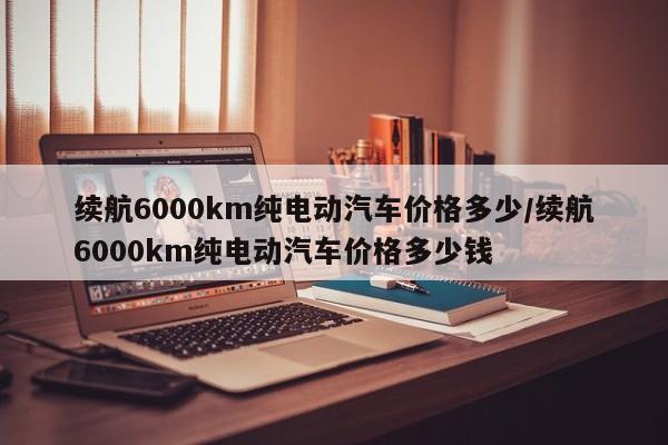 续航6000km纯电动汽车价格多少/续航6000km纯电动汽车价格多少钱
