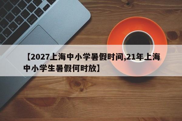 【2027上海中小学暑假时间,21年上海中小学生暑假何时放】