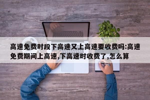 高速免费时段下高速又上高速要收费吗:高速免费期间上高速,下高速时收费了,怎么算