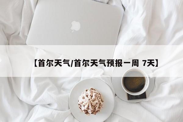 【首尔天气/首尔天气预报一周 7天】