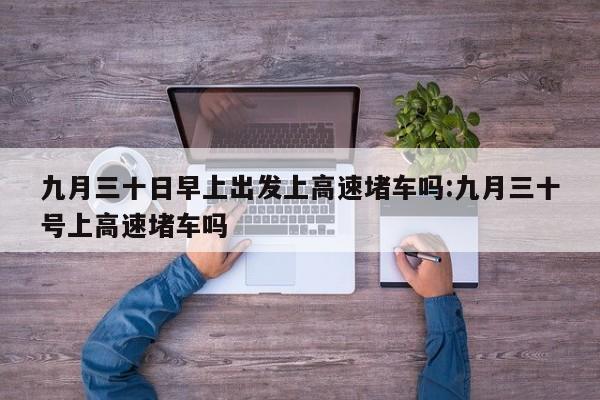 九月三十日早上出发上高速堵车吗:九月三十号上高速堵车吗