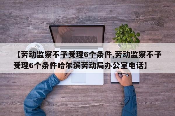 【劳动监察不予受理6个条件,劳动监察不予受理6个条件哈尔滨劳动局办公室电话】