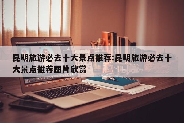 昆明旅游必去十大景点推荐:昆明旅游必去十大景点推荐图片欣赏