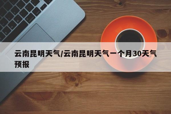 云南昆明天气/云南昆明天气一个月30天气预报