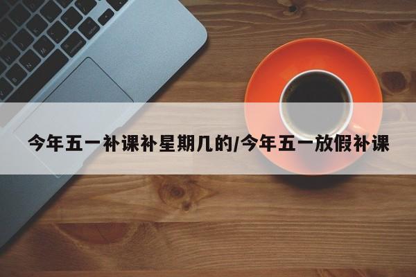 今年五一补课补星期几的/今年五一放假补课
