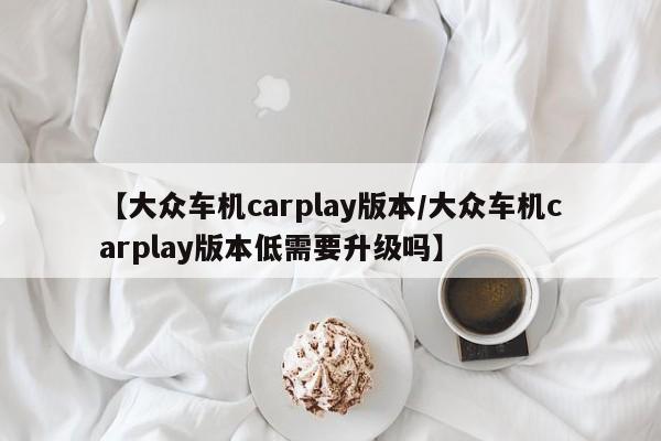 【大众车机carplay版本/大众车机carplay版本低需要升级吗】