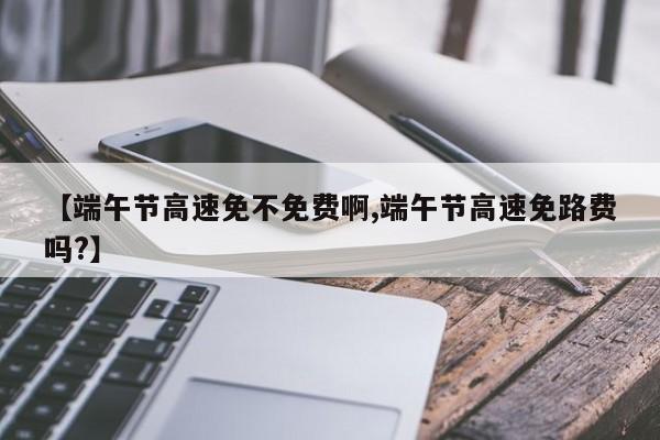 【端午节高速免不免费啊,端午节高速免路费吗?】