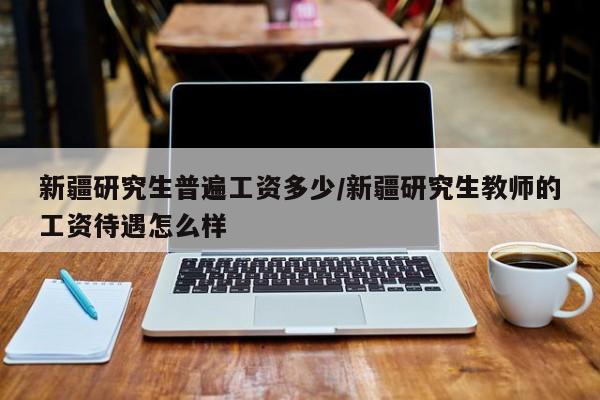 新疆研究生普遍工资多少/新疆研究生教师的工资待遇怎么样