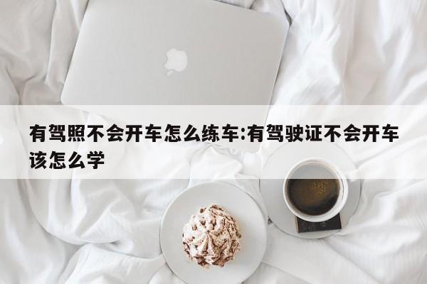 有驾照不会开车怎么练车:有驾驶证不会开车该怎么学