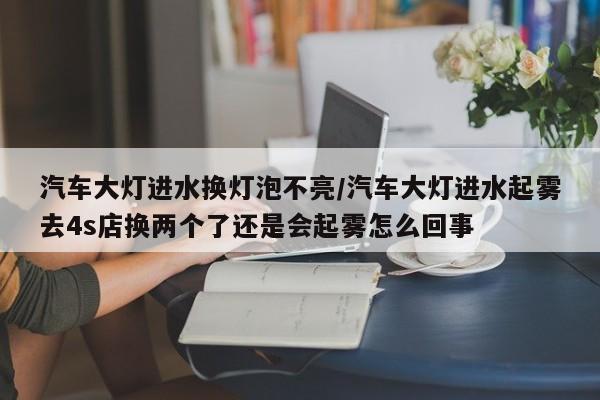 汽车大灯进水换灯泡不亮/汽车大灯进水起雾去4s店换两个了还是会起雾怎么回事