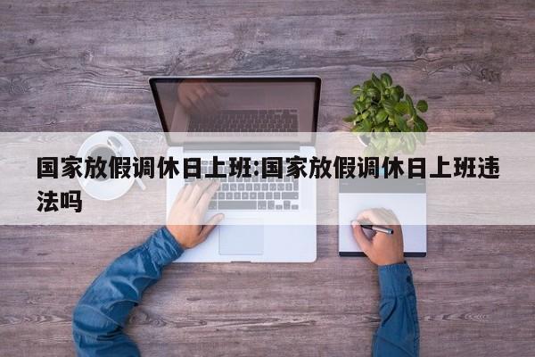 国家放假调休日上班:国家放假调休日上班违法吗