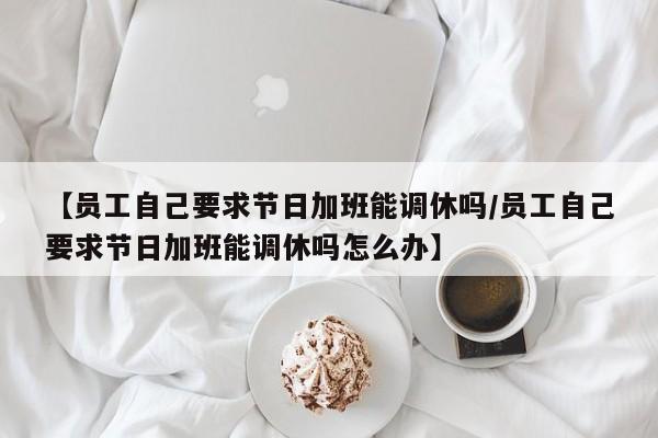 【员工自己要求节日加班能调休吗/员工自己要求节日加班能调休吗怎么办】