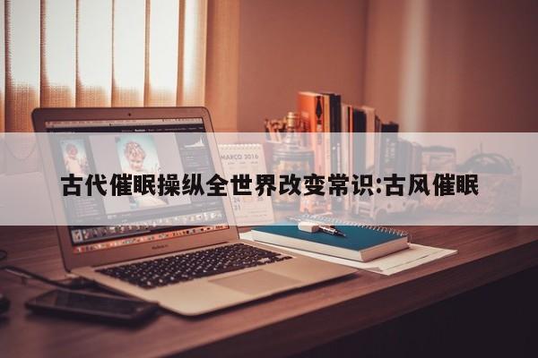 古代催眠操纵全世界改变常识:古风催眠