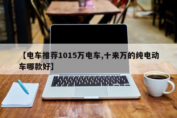【电车推荐1015万电车,十来万的纯电动车哪款好】