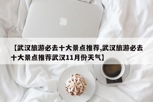 【武汉旅游必去十大景点推荐,武汉旅游必去十大景点推荐武汉11月份天气】