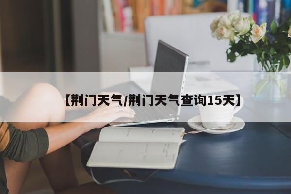 【荆门天气/荆门天气查询15天】
