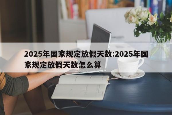 2025年国家规定放假天数:2025年国家规定放假天数怎么算
