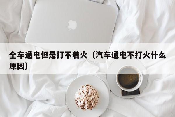 全车通电但是打不着火(汽车通电不打火什么原因)