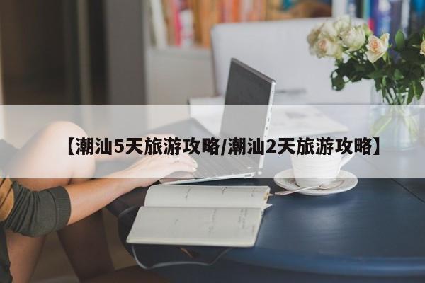 【潮汕5天旅游攻略/潮汕2天旅游攻略】