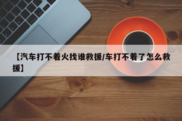 【汽车打不着火找谁救援/车打不着了怎么救援】