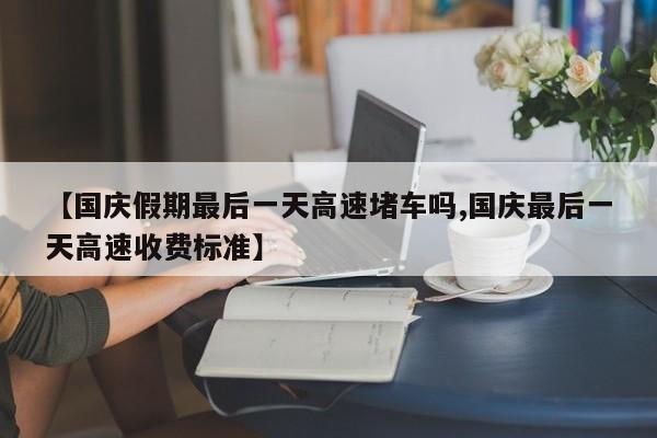 【国庆假期最后一天高速堵车吗,国庆最后一天高速收费标准】