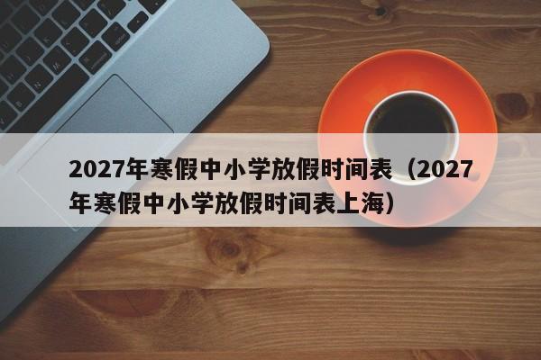 2027年寒假中小学放假时间表(2027年寒假中小学放假时间表上海)
